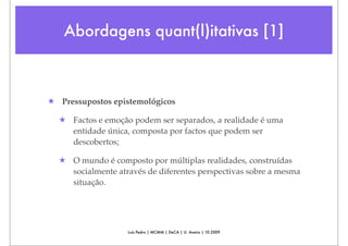 Abordagens quant(l)itativas [1]



★ Pressupostos epistemológicos

  ★ Factos e emoção podem ser separados, a realidade é uma
    entidade única, composta por factos que podem ser
    descobertos;

  ★ O mundo é composto por múltiplas realidades, construídas
    socialmente através de diferentes perspectivas sobre a mesma
    situação.




                   Luís Pedro | MCMM | DeCA | U. Aveiro | 10.2009
 