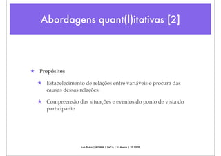 Abordagens quant(l)itativas [2]




★ Propósitos

  ★ Estabelecimento de relações entre variáveis e procura das
    causas dessas relações;

  ★ Compreensão das situações e eventos do ponto de vista do
    participante




                    Luís Pedro | MCMM | DeCA | U. Aveiro | 10.2009
 