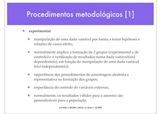 Procedimentos metodológicos [1]

★   experimental

    ★   manipulação de uma dada variável por forma a testar hipóteses e
        relações de causa-efeito;

    ★   normalmente implica a formação de 2 grupos (experimental e de
        controlo) e a veriﬁcação de resultados numa dada variável(eis)
        dependente(s), em função da manipulação de uma dada variável
        (eis) independente(s);

    ★   importância dos procedimentos de amostragem aleatória e
        representativa na formação dos grupos;

    ★   importância do controlo de variáveis externas;

    ★   normalmente, os resultados válidos para a amostra são
        generalizáveis para a população.
                       Luís Pedro | MCMM | DeCA | U. Aveiro | 10.2009
 