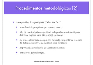 Procedimentos metodológicos [2]


★ comparativo | ex post facto (“after the fact”)

  ★ semelhante à pesquisa experimental mas...;

  ★ não há manipulação da variável independente: o investigador
    detecta e explora uma diferença já existente;

  ★ ou seja... a formação dos grupos é directa e espontânea e resulta
    da deﬁnição concreta da variável a ser estudada;

  ★ importância do controlo de variáveis externas;

  ★ limitações: generalização.


                     Luís Pedro | MCMM | DeCA | U. Aveiro | 10.2009
 