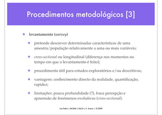 Procedimentos metodológicos [3]

★ levantamento (survey)

  ★ pretende descrever determinadas características de uma
    amostra/população relativamente a uma ou mais variáveis;

  ★ cross-sectional ou longitudinal (diferença nos momentos no
    tempo em que o levantamento é feito);

  ★ procedimento útil para estudos exploratórios e/ou descritivos;

  ★ vantagens: conhecimento directo da realidade, quantiﬁcação,
    rapidez;

  ★ limitações: pouca profundidade (?), fraca percepção e
    apreensão de fenómenos evolutivos (cross-sectional).

                    Luís Pedro | MCMM | DeCA | U. Aveiro | 10.2009
 