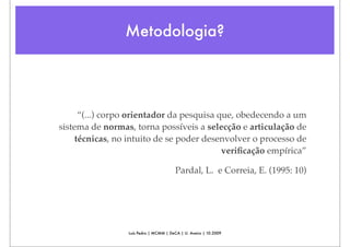 Metodologia?




      “(...) corpo orientador da pesquisa que, obedecendo a um
sistema de normas, torna possíveis a selecção e articulação de
     técnicas, no intuito de se poder desenvolver o processo de
                                           veriﬁcação empírica”

                                        Pardal, L. e Correia, E. (1995: 10)




                 Luís Pedro | MCMM | DeCA | U. Aveiro | 10.2009
 