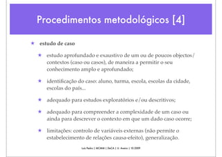 Procedimentos metodológicos [4]

★ estudo de caso

  ★ estudo aprofundado e exaustivo de um ou de poucos objectos/
    contextos (caso ou casos), de maneira a permitir o seu
    conhecimento amplo e aprofundado;

  ★ identiﬁcação do caso: aluno, turma, escola, escolas da cidade,
    escolas do país...

  ★ adequado para estudos exploratórios e/ou descritivos;

  ★ adequado para compreender a complexidade de um caso ou
    ainda para descrever o contexto em que um dado caso ocorre;

  ★ limitações: controlo de variáveis externas (não permite o
    estabelecimento de relações causa-efeito), generalização.
                    Luís Pedro | MCMM | DeCA | U. Aveiro | 10.2009
 