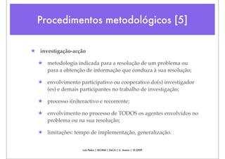 Procedimentos metodológicos [5]

★ investigação-acção

  ★ metodologia indicada para a resolução de um problema ou
    para a obtenção de informação que conduza à sua resolução;

  ★ envolvimento participativo ou cooperativo do(s) investigador
    (es) e demais participantes no trabalho de investigação;

  ★ processo i(n)teractivo e recorrente;

  ★ envolvimento no processo de TODOS os agentes envolvidos no
    problema ou na sua resolução;

  ★ limitações: tempo de implementação, generalização.


                    Luís Pedro | MCMM | DeCA | U. Aveiro | 10.2009
 