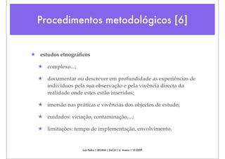 Procedimentos metodológicos [6]


★ estudos etnográﬁcos

  ★ complexo...;

  ★ documentar ou descrever em profundidade as experiências de
    indivíduos pela sua observação e pela vivência directa da
    realidade onde estes estão inseridos;

  ★ imersão nas práticas e vivências dos objectos de estudo;

  ★ cuidados: viciação, contaminação,...;

  ★ limitações: tempo de implementação, envolvimento.


                    Luís Pedro | MCMM | DeCA | U. Aveiro | 10.2009
 