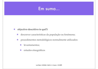 Em suma...



★ objectivo descritivo (o quê?)

  ★ descrever características da população ou fenómeno;

  ★ procedimentos metodológicos normalmente utilizados:

     ★ levantamentos;

     ★ estudos etnográﬁcos




                    Luís Pedro | MCMM | DeCA | U. Aveiro | 10.2009
 