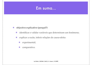 Em suma...



★ objectivo explicativo (porquê?)

  ★ identiﬁcar e validar variáveis que determinam um fenómeno;

  ★ explicar a razão, inferir relações de causa-efeito:

     ★ experimental;

     ★ comparativo.




                     Luís Pedro | MCMM | DeCA | U. Aveiro | 10.2009
 