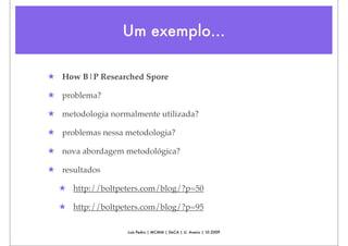Um exemplo...

★ How B|P Researched Spore

★ problema?

★ metodologia normalmente utilizada?

★ problemas nessa metodologia?

★ nova abordagem metodológica?

★ resultados

  ★ http://boltpeters.com/blog/?p=50

  ★ http://boltpeters.com/blog/?p=95

                   Luís Pedro | MCMM | DeCA | U. Aveiro | 10.2009
 