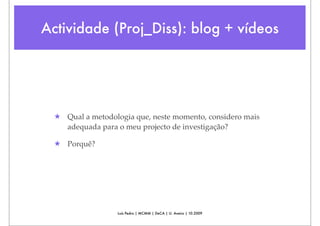Actividade (Proj_Diss): blog + vídeos




  ★ Qual a metodologia que, neste momento, considero mais
    adequada para o meu projecto de investigação?

  ★ Porquê?




                   Luís Pedro | MCMM | DeCA | U. Aveiro | 10.2009
 
