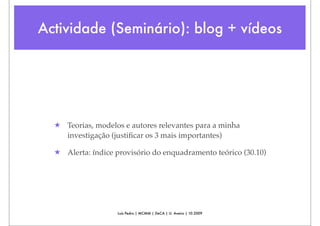 Actividade (Seminário): blog + vídeos




  ★ Teorias, modelos e autores relevantes para a minha
    investigação (justiﬁcar os 3 mais importantes)

  ★ Alerta: índice provisório do enquadramento teórico (30.10)




                   Luís Pedro | MCMM | DeCA | U. Aveiro | 10.2009
 