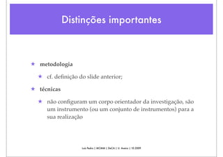 Distinções importantes



★ metodologia

  ★ cf. deﬁnição do slide anterior;

★ técnicas

  ★ não conﬁguram um corpo orientador da investigação, são
    um instrumento (ou um conjunto de instrumentos) para a
    sua realização




                   Luís Pedro | MCMM | DeCA | U. Aveiro | 10.2009
 