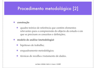 Procedimento metodológico [2]


★ construção

  ★ quadro teórico de referência que contém elementos
    relevantes para a compreensão do objecto de estudo e em
    que se precisam os conceitos e deﬁnições;

★ modelo de análise (metodologia)

  ★ hipóteses de trabalho;

  ★ enquadramento metodológico;

  ★ técnicas de recolha e tratamento de dados.


                  Luís Pedro | MCMM | DeCA | U. Aveiro | 10.2009
 