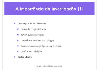 A importância da investigação [1]


★ Obtenção de informação

  ★ consultar especialistas

  ★ rever livros e artigos

  ★ questionar e observar colegas

  ★ analisar a nossa própria experiência

  ★ conﬁar na intuição

★ Fiabilidade?


                   Luís Pedro | MCMM | DeCA | U. Aveiro | 10.2009
 