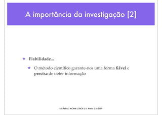 A importância da investigação [2]




★ Fiabilidade...

  ★ O método cientíﬁco garante-nos uma forma ﬁável e
    precisa de obter informação




                   Luís Pedro | MCMM | DeCA | U. Aveiro | 10.2009
 