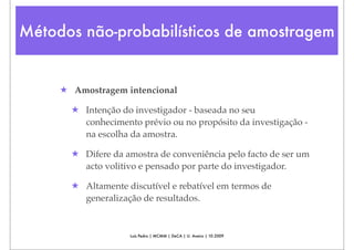 Métodos não-probabilísticos de amostragem


     ★ Amostragem intencional

       ★ Intenção do investigador - baseada no seu
         conhecimento prévio ou no propósito da investigação -
         na escolha da amostra.

       ★ Difere da amostra de conveniência pelo facto de ser um
         acto volitivo e pensado por parte do investigador.

       ★ Altamente discutível e rebatível em termos de
         generalização de resultados.


                    Luís Pedro | MCMM | DeCA | U. Aveiro | 10.2009
 