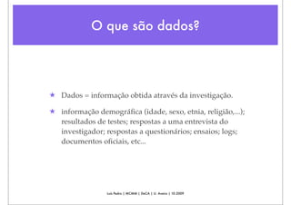 O que são dados?




★ Dados = informação obtida através da investigação.

★ informação demográﬁca (idade, sexo, etnia, religião,...);
  resultados de testes; respostas a uma entrevista do
  investigador; respostas a questionários; ensaios; logs;
  documentos oﬁciais, etc...




                 Luís Pedro | MCMM | DeCA | U. Aveiro | 10.2009
 