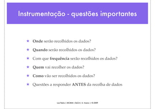 Instrumentação - questões importantes


  ★ Onde serão recolhidos os dados?

  ★ Quando serão recolhidos os dados?

  ★ Com que frequência serão recolhidos os dados?

  ★ Quem vai recolher os dados?

  ★ Como vão ser recolhidos os dados?

  ★ Questões a responder ANTES da recolha de dados



                 Luís Pedro | MCMM | DeCA | U. Aveiro | 10.2009
 