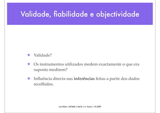 Validade, ﬁabilidade e objectividade




 ★ Validade?

 ★ Os instrumentos utilizados medem exactamente o que era
   suposto medirem?

 ★ Inﬂuência directa nas inferências feitas a partir dos dados
   recolhidos.




                  Luís Pedro | MCMM | DeCA | U. Aveiro | 10.2009
 