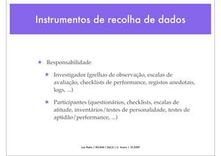 Instrumentos de recolha de dados



★ Responsabilidade

  ★ Investigador (grelhas de observação, escalas de
    avaliação, checklists de performance, registos anedotais,
    logs, ...)

  ★ Participantes (questionários, checklists, escalas de
    atitude, inventários/testes de personalidade, testes de
    aptidão/performance, ...)




                Luís Pedro | MCMM | DeCA | U. Aveiro | 10.2009
 