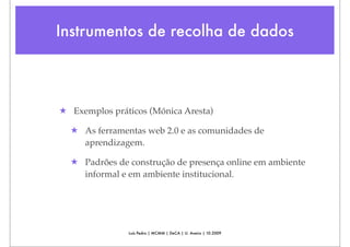 Instrumentos de recolha de dados



★ Exemplos práticos (Mónica Aresta)

  ★ As ferramentas web 2.0 e as comunidades de
    aprendizagem.

  ★ Padrões de construção de presença online em ambiente
    informal e em ambiente institucional.




               Luís Pedro | MCMM | DeCA | U. Aveiro | 10.2009
 