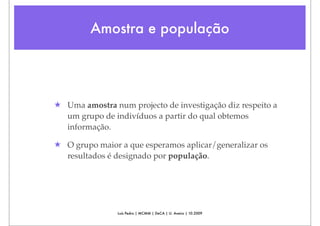 Amostra e população




★ Uma amostra num projecto de investigação diz respeito a
  um grupo de indivíduos a partir do qual obtemos
  informação.

★ O grupo maior a que esperamos aplicar/generalizar os
  resultados é designado por população.




                Luís Pedro | MCMM | DeCA | U. Aveiro | 10.2009
 