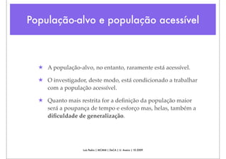 População-alvo e população acessível



  ★ A população-alvo, no entanto, raramente está acessível.

  ★ O investigador, deste modo, está condicionado a trabalhar
    com a população acessível.

  ★ Quanto mais restrita for a deﬁnição da população maior
    será a poupança de tempo e esforço mas, helas, também a
    diﬁculdade de generalização.




                  Luís Pedro | MCMM | DeCA | U. Aveiro | 10.2009
 