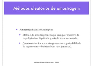 Métodos aleatórios de amostragem



 ★ Amostragem aleatória simples

   ★ Método de amostragem em que qualquer membro da
     população tem hipóteses iguais de ser seleccionado.

   ★ Quanto maior for a amostragem maior a probabilidade
     de representatividade (embora sem garantias).




                Luís Pedro | MCMM | DeCA | U. Aveiro | 10.2009
 