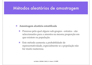 Métodos aleatórios de amostragem



 ★ Amostragem aleatória estratiﬁcada

   ★ Processo pelo qual alguns sub-grupos - estratos - são
     seleccionados para a amostra na mesma proporção em
     que existem na população.

   ★ Este método aumenta a probabilidade de
     representatividade, especialmente se a população não
     for muito numerosa.




                Luís Pedro | MCMM | DeCA | U. Aveiro | 10.2009
 