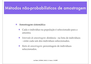 Métodos não-probabilísticos de amostragem


     ★ Amostragem sistemática

       ★ Cada n indivíduo na população é seleccionado para a
         amostra.

       ★ Intervalo de amostragem: distância - na lista de indivíduos
         - entre cada um dos indivíduos seleccionados.

       ★ Ratio de amostragem: percentagem de indivíduos
         seleccionados.



                     Luís Pedro | MCMM | DeCA | U. Aveiro | 10.2009
 