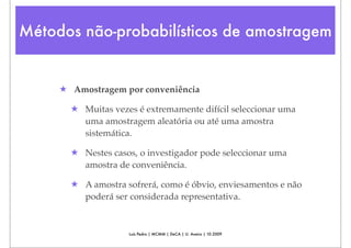 Métodos não-probabilísticos de amostragem


     ★ Amostragem por conveniência

       ★ Muitas vezes é extremamente difícil seleccionar uma
         uma amostragem aleatória ou até uma amostra
         sistemática.

       ★ Nestes casos, o investigador pode seleccionar uma
         amostra de conveniência.

       ★ A amostra sofrerá, como é óbvio, enviesamentos e não
         poderá ser considerada representativa.


                    Luís Pedro | MCMM | DeCA | U. Aveiro | 10.2009
 