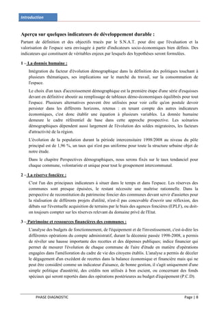 Introduction


Aperçu sur quelques indicateurs de développement durable :
Partant de définition et des objectifs tracés par le S.N.A.T. pour dire que l'évaluation et la
valorisation de l'espace sera envisagée à partir d'indicateurs socio-économiques bien définis. Des
indicateurs qui constituent de véritables enjeux par lesquels des hypothèses seront formulées.

1 – La donnée humaine :
    Intégration du facteur d'évolution démographique dans la définition des politiques touchant à
    plusieurs thématiques, ses implications sur le marché du travail, sur la consommation de
    l'espace.
    Le choix d'un taux d'accroissement démographique est la première étape d'une série d'esquisses
    devant en définitive aboutir au remplissage de tableaux démo-économiques équilibrés pour tout
    l'espace. Plusieurs alternatives peuvent être utilisées pour voir celle qu'on postule devoir
    persister dans les différents horizons, retenus : en tenant compte des autres indicateurs
    économiques, c'est donc établir une équation à plusieurs variables. La donnée humaine
    demeure le cadre référentiel de base dans cette approche prospective. Les scénarios
    démographiques dépendent aussi largement de l'évolution des soldes migratoires, les facteurs
    d'attractivité de la région.
    L'évolution de la population durant la période intercensitaire 1998/2008 au niveau du pôle
    principal est de 1,96 %, un taux qui n'est pas uniforme pour toute la structure urbaine objet de
    notre étude.
    Dans le chapitre Perspectives démographiques, nous serons fixés sur le taux tendanciel pour
    chaque commune, volontariste et unique pour tout le groupement intercommunal.

2 – La réserve foncière :
    C'est l'un des principaux indicateurs à situer dans le temps et dans l'espace. Les réserves des
    communes sont presque épuisées, le restant nécessite une maîtrise rationnelle. Dans la
    perspective de reconstitution du patrimoine foncier des communes devant servir d'assiettes pour
    la réalisation de différents projets d'utilité, n'est-il pas concevable d'ouvrir une réflexion, des
    débats sur l'éventuelle acquisition de terrains par le biais des agences foncières (EPLF), ou doit-
    on toujours compter sur les réserves relevant du domaine privé de l'Etat.

3 – Patrimoine et ressources financières des communes :
    L'analyse des budgets de fonctionnement, de l'équipement et de l'investissement, c'est-à-dire les
    différentes opérations du compte administratif, durant la décennie passée 1998-2008, a permis
    de révéler une hausse importante des recettes et des dépenses publiques; indice financier qui
    permet de mesurer l'évolution de chaque commune de l'aire d'étude en matière d'opérations
    engagées dans l'amélioration du cadre de vie des citoyens établis. L'analyse a permis de déceler
    le dégagement d'un excédent de recettes dans la balance économique et financière mais qui ne
    peut être considéré comme un indicateur d'aisance, de bonne gestion, il s'agit uniquement d'une
    simple politique d'austérité, des crédits non utilisés à bon escient, ou concernant des fonds
    spéciaux qui seront reportés dans des opérations postérieures au budget d'équipement (P.C.D).



        PHASE DIAGNOSTIC                                                                       Page | 8
 