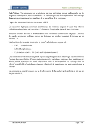 Chapitre troisième                                                Aspect socio economique

Ouled Saber :Une commune qui se distingue par une agriculture encore traditionnelle par les
moyens et techniques de production utilisés. Les surfaces agricoles utiles représentent 80 % en dépit
du caractère montagneux et sol rocailleux de la partie Nord de la commune.

La part des actifs dans ce secteur est estimée à 69 %.

Les ressources hydriques demeurent insuffisantes. La commune dispose de deux (02) retenues
collinaires mais qui sont mal entretenues (Lehmalet et Boughendja : perte de leurs richesses).

Seules les localités de Tinar et de Draa H'lima sont considérées comme zones irriguées. L'absence
de grandes ressources hydriques permet de distinguer un nombre important de forages qui est
estimé à 138.
La répartition des terres agricoles selon le type d'exploitation est comme suit :
   -     EAC : 16 exploitations
   -     EAI : 03 exploitations
   -     Exploitations privées : 581 (entre agriculteurs et éleveurs)

Une commune céréalière avec de grands espaces de pâturage réservés à l'élevage. Les rendements à
l'hectare demeurent faibles. L'interprétation des données statistiques contenues dans les tableaux ci-
dessus permet d'observer une nette amélioration dans le développement de l'élevage ovin, un
effectif considérable d'agriculteurs s'adonne à l'activité de maquignons ou autre emploi dans le
tertiaire.

La commune se caractérise aussi par le développement de l'aviculture et la collecte de lait qui est
dirigée vers Sétif.




       PHASE DIAGNOSTIC                                                                   Page | - 98 -
 