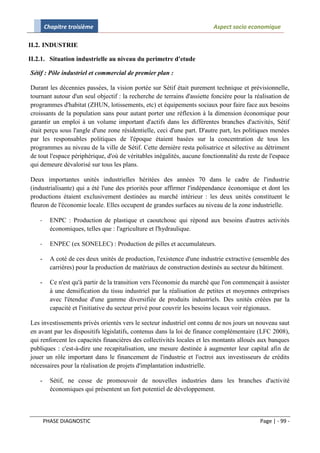 Chapitre troisième                                                Aspect socio economique

II.2. INDUSTRIE

II.2.1. Situation industrielle au niveau du perimetre d'etude

Sétif : Pôle industriel et commercial de premier plan :

Durant les décennies passées, la vision portée sur Sétif était purement technique et prévisionnelle,
tournant autour d'un seul objectif : la recherche de terrains d'assiette foncière pour la réalisation de
programmes d'habitat (ZHUN, lotissements, etc) et équipements sociaux pour faire face aux besoins
croissants de la population sans pour autant porter une réflexion à la dimension économique pour
garantir un emploi à un volume important d'actifs dans les différentes branches d'activités, Sétif
était perçu sous l'angle d'une zone résidentielle, ceci d'une part. D'autre part, les politiques menées
par les responsables politiques de l'époque étaient basées sur la concentration de tous les
programmes au niveau de la ville de Sétif. Cette dernière resta polisatrice et sélective au détriment
de tout l'espace périphérique, d'où de véritables inégalités, aucune fonctionnalité du reste de l'espace
qui demeure dévalorisé sur tous les plans.

Deux importantes unités industrielles héritées des années 70 dans le cadre de l'industrie
(industrialisante) qui a été l'une des priorités pour affirmer l'indépendance économique et dont les
productions étaient exclusivement destinées au marché intérieur : les deux unités constituent le
fleuron de l'économie locale. Elles occupent de grandes surfaces au niveau de la zone industrielle.

    -     ENPC : Production de plastique et caoutchouc qui répond aux besoins d'autres activités
          économiques, telles que : l'agriculture et l'hydraulique.

    -     ENPEC (ex SONELEC) : Production de pilles et accumulateurs.

    -     A coté de ces deux unités de production, l'existence d'une industrie extractive (ensemble des
          carrières) pour la production de matériaux de construction destinés au secteur du bâtiment.

    -     Ce n'est qu'à partir de la transition vers l'économie du marché que l'on commençait à assister
          à une densification du tissu industriel par la réalisation de petites et moyennes entreprises
          avec l'étendue d'une gamme diversifiée de produits industriels. Des unités créées par la
          capacité et l'initiative du secteur privé pour couvrir les besoins locaux voir régionaux.

Les investissements privés orientés vers le secteur industriel ont connu de nos jours un nouveau saut
en avant par les dispositifs législatifs, contenus dans la loi de finance complémentaire (LFC 2008),
qui renforcent les capacités financières des collectivités locales et les montants alloués aux banques
publiques : c'est-à-dire une recapitalisation, une mesure destinée à augmenter leur capital afin de
jouer un rôle important dans le financement de l'industrie et l'octroi aux investisseurs de crédits
nécessaires pour la réalisation de projets d'implantation industrielle.

    -     Sétif, ne cesse de promouvoir de nouvelles industries dans les branches d'activité
          économiques qui présentent un fort potentiel de développement.



        PHASE DIAGNOSTIC                                                                    Page | - 99 -
 