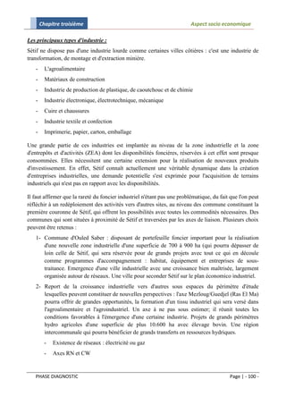 Chapitre troisième                                                 Aspect socio economique

Les principaux types d'industrie :
Sétif ne dispose pas d'une industrie lourde comme certaines villes côtières : c'est une industrie de
transformation, de montage et d'extraction minière.
   -     L'agroalimentaire
   -     Matériaux de construction
   -     Industrie de production de plastique, de caoutchouc et de chimie
   -     Industrie électronique, électrotechnique, mécanique
   -     Cuire et chaussures
   -     Industrie textile et confection
   -     Imprimerie, papier, carton, emballage

Une grande partie de ces industries est implantée au niveau de la zone industrielle et la zone
d'entrepôts et d'activités (ZEA) dont les disponibilités foncières, réservées à cet effet sont presque
consommées. Elles nécessitent une certaine extension pour la réalisation de nouveaux produits
d'investissement. En effet, Sétif connaît actuellement une véritable dynamique dans la création
d'entreprises industrielles, une demande potentielle s'est exprimée pour l'acquisition de terrains
industriels qui n'est pas en rapport avec les disponibilités.

Il faut affirmer que la rareté du foncier industriel n'étant pas une problématique, du fait que l'on peut
réfléchir à un redéploiement des activités vers d'autres sites, au niveau des commune constituant la
première couronne de Sétif, qui offrent les possibilités avec toutes les commodités nécessaires. Des
communes qui sont situées à proximité de Sétif et traversées par les axes de liaison. Plusieurs choix
peuvent être retenus :
   1- Commune d'Ouled Saber : disposant de portefeuille foncier important pour la réalisation
      d'une nouvelle zone industrielle d'une superficie de 700 à 900 ha (qui pourra dépasser de
      loin celle de Sétif, qui sera réservée pour de grands projets avec tout ce qui en découle
      comme programmes d'accompagnement : habitat, équipement et entreprises de sous-
      traitance. Emergence d'une ville industrielle avec une croissance bien maîtrisée, largement
      organisée autour de réseaux. Une ville pour seconder Sétif sur le plan économico industriel.
   2- Report de la croissance industrielle vers d'autres sous espaces du périmètre d'étude
      lesquelles peuvent constituer de nouvelles perspectives : l'axe Mezloug/Guedjel (Ras El Ma)
      pourra offrir de grandes opportunités, la formation d'un tissu industriel qui sera versé dans
      l'agroalimentaire et l'agroindustriel. Un axe à ne pas sous estimer; il réunit toutes les
      conditions favorables à l'émergence d'une certaine industrie. Projets de grands périmètres
      hydro agricoles d'une superficie de plus 10.600 ha avec élevage bovin. Une région
      intercommunale qui pourra bénéficier de grands transferts en ressources hydriques.
         -   Existence de réseaux : électricité ou gaz
         -   Axes RN et CW


   PHASE DIAGNOSTIC                                                                        Page | - 100 -
 