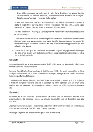 Chapitre troisième                                                 Aspect socio economique

       -   Deux (02) communes traversées par la voie ferrée Est/Ouest qui pourra faciliter
           l'acheminement de matières premières, les marchandises et permettre les échanges :
           l'emplacement d'une gare à Hammam Ouled Yelles.

       Le rail peut transformer ces deux (02) communes, des industries annexes viendront se
       greffer à l'exploitation agricole. Elles pourront connaître un rôle local actif. Ajouter à cela
       l'existence de carrières pour des unités de matériaux de construction.

       Les deux communes : Mezloug et Guedjel pourront connaître en perspectives la réalisation
       de gares de triages.

       L'on constate aujourd'hui qu'un nombre important d'opérateurs investisseurs ont fait le bon
       choix en optant pour ces communes pour venir fructifier leurs capitaux en implantant des
       unités économiques à caractère industriel. En bons connaisseurs des opportunités que peut
       présenter cette région.

   3- Réalisation de ZEA pour les communes démunies de ce genre d'équipements économiques
      afin de pouvoir assurer leur vitalisation et s'atteler au développement économique local de
      tout le périmètre d'étude.

Ain Arnat :

Le secteur industriel arrive à occuper un peu plus de 17 % des actifs. Un secteur qui a relativement
peu d'incidence sur l'économie locale.

Existence d'une ZEA localisée dans la partie Sud/Ouest de l'ACL : des unités industrielles de faible
envergure en raisonnant en terme de rentabilité économique; plastique (films, tubes), chaudières,
plomberie, production de bougies.

Les lots de terrain à usage industriel demeurent très convoités mais l'extension de la ZEA ne pourra
se faire sur une grande assiette foncière au détriment de terres agricoles, d'où un projet d'une
nouvelle ZEA au niveau de l'agglomération secondaire: Mahdia qui offre les possibilités dans ce
sens.

Ain Abessa :

Ne dispose pas de tissu industriel. Création d'une ZEA qui sera réservée notamment pour des unités
agroalimentaires. La commune dispose de grandes potentialités qui ne demandent qu'à être
valorisées.

Une industrie qui sera associée à l'agriculture. Elle pourra attirer les investisseurs des communes du
Nord, une fois que le CW 14 sera reclassé en Route Nationale.

Encourager l'injection des investissements par le biais de PME/PMI.




   PHASE DIAGNOSTIC                                                                      Page | - 101 -
 