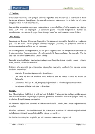Chapitre troisième                                                Aspect socio economique

El Ouricia :

Inexistence d'industrie, sauf quelques carrières exploitées dans le cadre de la réalisation du futur
barrage de Maouane. Les richesses du sous-sol sont encore méconnues. Un territoire qui nécessite
une prospection en matière d'industrie.

Les activités artisanales sont toutes concentrées au centre chef-lieu, d'où la nécessité de création
d'une ZEA pour les regrouper. La commune pourra connaître l'implantaion d'unités de
transformation entre autres : le projet d'une fromagerie et d'une unité de conservation d'olives.

Beni Fouda :

Commune qui demeure dépourvue d'industries. Un secteur qui, en matière d'emploi, ne représente
que 15 % des actifs. Seules quelques carrières d'agrégats (Boutouil) ou éparpillées à travers le
territoire mais qui ne profitent pas à la commune.

La fiscalité générée n'étant pas versée, du fait que le siège social de ces entreprises est en dehors de
la circonscription. Des prospections effectuées ont révélé d'autres richesses du sous-sol à l'Est du
chef-lieu, à la limite de Dehamcha (Douar Sbaih).

Les prélèvements effectués s'avèrent prometteurs pour la production de produits rouges : briques,
tuiles, calcaire, céramique et faïence.

Existence d'un ensemble de petites unités industrielles à caractère local qui n'ont pas une grande
incidence économique.
   -     Une unité de montage de comptoirs frigorifiques.
   -     Une unité de mise en bouteille d'eau minérale dont la source se situe au niveau de
         Dehamcha.
   -     Des aires de stockage (CCLS, hangars) qui permettent la collecte de produits céréaliers.
   -     Un artisanat utilitaire : entretien et réparation.

Guedjel :
Une ZEA située au Sud/Est de la ville au bord de la RN 75 disposant de quelques unités versées
dans la transformation du plastique, tuyauterie, plomberie, miroiterie, laiterie et quelques unités de
production de matériaux de construction.

La commune dispose d'un ensemble de carrières localisées à Lemzara, Bir Labied : exploitation de
granulats

Parmi les contraintes : l'utilisation abusive des explosifs au niveau de ces carrières engendrant des
maladies respiratoires à la population établie près de ces carrières.

La fiscalité des entreprises ne profite pas à la commune en raison du siège social.


   PHASE DIAGNOSTIC                                                                        Page | - 102 -
 