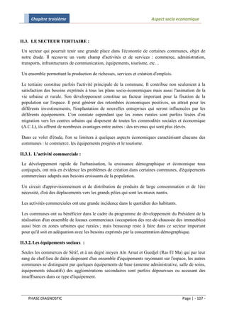 Chapitre troisième                                               Aspect socio economique



II.3. LE SECTEUR TERTIAIRE :

Un secteur qui pourrait tenir une grande place dans l'économie de certaines communes, objet de
notre étude. Il recouvre un vaste champ d'activités et de services : commerce, administration,
transports, infrastructures de communication, équipements, tourisme, etc…

Un ensemble permettant la production de richesses, services et création d'emplois.

Le tertiaire constitue parfois l'activité principale de la commune. Il contribue non seulement à la
satisfaction des besoins exprimés à tous les plans socio-économiques mais aussi l'animation de la
vie urbaine et rurale. Son développement constitue un facteur important pour la fixation de la
population sur l'espace. Il peut générer des retombées économiques positives, un attrait pour les
différents investissements, l'implantation de nouvelles entreprises qui seront influencées par les
différents équipements. L'on constate cependant que les zones rurales sont parfois lésées d'où
migration vers les centres urbains qui disposent de toutes les commodités sociales et économique
(A.C.L), ils offrent de nombreux avantages entre autres : des revenus qui sont plus élevés.

Dans ce volet d'étude, l'on se limitera à quelques aspects économiques caractérisant chacune des
communes : le commerce, les équipements projetés et le tourisme.

II.3.1. L'activité commerciale :

Le développement rapide de l'urbanisation, la croissance démographique et économique tous
conjugués, ont mis en évidence les problèmes de création dans certaines communes, d'équipements
commerciaux adaptés aux besoins croissants de la population.

Un circuit d'approvisionnement et de distribution de produits de large consommation et de 1ère
nécessité, d'où des déplacements vers les grands pôles qui sont les mieux nantis.

Les activités commerciales ont une grande incidence dans le quotidien des habitants.

Les communes ont su bénéficier dans le cadre du programme de développement du Président de la
réalisation d'un ensemble de locaux commerciaux (occupation des rez-de-chaussée des immeubles)
aussi bien en zones urbaines que rurales ; mais beaucoup reste à faire dans ce secteur important
pour qu'il soit en adéquation avec les besoins exprimés par la concentration démographique.

II.3.2. Les équipements sociaux :

Seules les commerces de Sétif, et à un degré moyen Aïn Arnat et Guedjel (Ras El Ma) qui par leur
rang de chef-lieu de daïra disposent d'un ensemble d'équipements rayonnant sur l'espace, les autres
communes se distinguent par quelques équipements de base (antenne administrative, salle de soins,
équipements éducatifs) des agglomérations secondaires sont parfois dépourvues ou accusant des
insuffisances dans ce type d'équipement.



    PHASE DIAGNOSTIC                                                                   Page | - 107 -
 