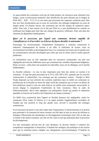 Introduction


    La quasi-totalité des communes n'ont pas de fonds propres, de ressources pour alimenter leur
    budget, aucun investissement productif; elles bénéficient des parts allouées par le budget de
    l'Etat (B.E – B.W – F.C.C.L) et une autre part provenant des emprunts contractés pour faire
    face aux frais d'exploitation qui ne cesse de s'accroître, des rallonges budgétaires au cours de
    chaque année. En d'autres termes, des communes qui ont des marges de manœuvre quasi-
    nulles. Pour cela, il faut insister sur le fait que l'Etat ne va pas durablement les soutenir en
    renflouant leur budget pour faire face aux charges de gestion-y afférentes. Elles sont dans des
    situations de dépendance handicapantes.

    Quel est le processus par lequel une commune devient capable de
    s'autofinancer et d'accroître sa richesse de façon durable et autonome ?
    Encourager les investissements, l'implantation d'entreprises à caractère commercial et
    industriel, l'aménagement de terrains à cet effet, la réalisation de locaux, créer un
    environnement favorable au développement local. Les communes traversées par les grands axes
    de communication sont plus développées que celles qui sont en retrait, dont le cachet agricole
    prédomine.

    La tertiarisation joue un rôle important dans les ressources communales, une part non
    négligeable provient des différentes taxes qui constituent des variables d'ajustement budgétaire.
    Parmi ces taxes : celles dont sont assujettis les redevables, taxes sur les abattages, sur le marché
    hebdomadaire.

    La fiscalité ordinaire : La taxe la plus importante pour faire des entrées en recettes à la
    commune : Il s'agit des parts provenant de la TVA, IAP, ISP et IFU, générées par les activités
    commerciales et industrielles, l'on remarque que des communes comme : Guedjel et Beni
    Fouda disposant sur leur territoire des carrières exploitées mais en réalité ces communes ne
    profitent pas de la fiscalité en raison du siège social des entreprises qui se trouve en dehors de
    leur juridiction; ajouter à cela une main d'œuvre en totalité extra communale, aucun profit, ni
    revenu dégagé si uniquement l'exploitation de leurs ressources. Dans le cadre de
    l'intercommunalité, faut-il alors appliquer une péréquation fiscale qui permet la répartition
    équitable en fonction de la taille et de l'importance de chaque commune ?

    Un faible tissu commercial dont l'apport en fiscalité demeure très négligeable, seules les
    communes d'Ain Arnat, El Ouricia et à un degré moindre l'agglomération secondaire de
    Guedjel par leur position le long des grands axes, arrivent à consolider des échanges
    commerciaux.

    Il est nécessaire de passer à une autre étape dans l'organisation, le fonctionnement et la gestion
    pour permettre à la commune de mieux assumer son rôle dans la mise en œuvre de réformes et
    d'intégrer efficacement des dynamiques au développement économique local. Elle ne doit pas
    se limiter à des taches courantes, son rôle est très vaste en tant que partenaire dans le processus
    de développement.

    Les élus municipaux devront être de vrais décideurs, ils devront s'atteler à conforter des
    compétences managériales et financières, il faudrait des stratégies, des politiques et des actions
    pour que la commune puisse s'adapter aux changements socio-économiques. Il faudrait un

        PHASE DIAGNOSTIC                                                                       Page | 9
 