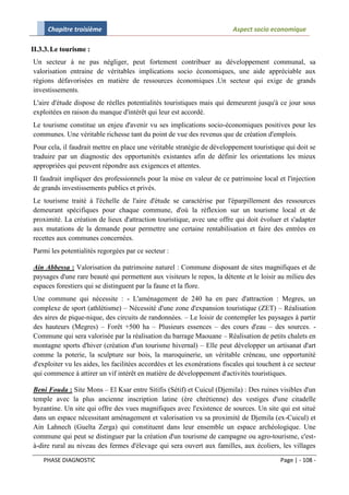 Chapitre troisième                                                   Aspect socio economique

II.3.3. Le tourisme :
Un secteur à ne pas négliger, peut fortement contribuer au développement communal, sa
valorisation entraine de véritables implications socio économiques, une aide appréciable aux
régions défavorisées en matière de ressources économiques .Un secteur qui exige de grands
investissements.
L'aire d'étude dispose de réelles potentialités touristiques mais qui demeurent jusqu'à ce jour sous
exploitées en raison du manque d'intérêt qui leur est accordé.
Le tourisme constitue un enjeu d'avenir vu ses implications socio-économiques positives pour les
communes. Une véritable richesse tant du point de vue des revenus que de création d'emplois.
Pour cela, il faudrait mettre en place une véritable stratégie de développement touristique qui doit se
traduire par un diagnostic des opportunités existantes afin de définir les orientations les mieux
appropriées qui peuvent répondre aux exigences et attentes.
Il faudrait impliquer des professionnels pour la mise en valeur de ce patrimoine local et l'injection
de grands investissements publics et privés.
Le tourisme traité à l'échelle de l'aire d'étude se caractérise par l'éparpillement des ressources
demeurant spécifiques pour chaque commune, d'où la réflexion sur un tourisme local et de
proximité. La création de lieux d'attraction touristique, avec une offre qui doit évoluer et s'adapter
aux mutations de la demande pour permettre une certaine rentabilisation et faire des entrées en
recettes aux communes concernées.
Parmi les potentialités regorgées par ce secteur :

Ain Abbessa : Valorisation du patrimoine naturel : Commune disposant de sites magnifiques et de
paysages d'une rare beauté qui permettent aux visiteurs le repos, la détente et le loisir au milieu des
espaces forestiers qui se distinguent par la faune et la flore.
Une commune qui nécessite : - L'aménagement de 240 ha en parc d'attraction : Megres, un
complexe de sport (athlétisme) – Nécessité d'une zone d'expansion touristique (ZET) – Réalisation
des aires de pique-nique, des circuits de randonnées. – Le loisir de contempler les paysages à partir
des hauteurs (Megres) – Forêt +500 ha – Plusieurs essences – des cours d'eau – des sources. -
Commune qui sera valorisée par la réalisation du barrage Maouane – Réalisation de petits chalets en
montagne sports d'hiver (création d'un tourisme hivernal) – Elle peut développer un artisanat d'art
comme la poterie, la sculpture sur bois, la maroquinerie, un véritable créneau, une opportunité
d'exploiter vu les aides, les facilitées accordées et les exonérations fiscales qui touchent à ce secteur
qui commence à attirer un vif intérêt en matière de développement d'activités touristiques.

Beni Fouda : Site Mons – El Ksar entre Sitifis (Sétif) et Cuicul (Djemila) : Des ruines visibles d'un
temple avec la plus ancienne inscription latine (ère chrétienne) des vestiges d'une citadelle
byzantine. Un site qui offre des vues magnifiques avec l'existence de sources. Un site qui est situé
dans un espace nécessitant aménagement et valorisation vu sa proximité de Djemila (ex-Cuicul) et
Ain Lahnech (Guelta Zerga) qui constituent dans leur ensemble un espace archéologique. Une
commune qui peut se distinguer par la création d'un tourisme de campagne ou agro-tourisme, c'est-
à-dire rural au niveau des fermes d'élevage qui sera ouvert aux familles, aux écoliers, les villages

    PHASE DIAGNOSTIC                                                                       Page | - 108 -
 