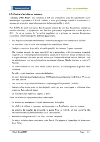 Chapitre troisième                                               Aspect socio economique

II.3.4. Secteur d'activités par commune
Commune d'Ain Arnat : Une commune à fort taux d'attractivité avec des opportunités socio-
économiques en perspective. Elle doit conforter la place qu'elle occupe en matière de commerces et
services qui permettent un certain dynamisme de l'emploi (public et privé).

Plus de 60% des actifs sont versés dans le secteur tertiaire. Le chef-lieu de commune connait une
certaine animation. Les équipements sont dans leur quasi-totalité implantés dans la partie Sud de la
RN5. De par sa position, de l’accueil de population, et la présence de casernes, la commune
nécessite un renforcement par les différents équipements.

- Elle dispose d'un marché hebdomadaire : commerces multiples d'une superficie de 6000 m²
- Un marché de vente au détail non aménagé d'une superficie de 500 m².
- Quelques commerces de première nécessité éparpillés à travers tout l'espace communal.
- Elle constitue un centre de report pour Sétif, ses besoins urbains et économiques ne cessent de
  s’accroitre, la commune pourrait connaitre le lancement de nombreux projets d'extension. Mais
  le noyau urbain se caractérise par une tendance de l'indisponibilité des réserves foncières : d'où
  un redéploiement vers les agglomérations secondaires telles que Mahdia ainsi que le centre d'El
  Anasser.
- Le renouvellement de son tissu urbain (habitat précaire) et l'aménagement de poches libres
  existantes.
- Parmi les projets inscrits ou en cours de réalisation :
- Un choix de terrain pour la réalisation de 3000 logements dans la partie Nord / Est de l'A.C.L du
  côté d'El Anasser.
- Une étude inscrite pour la réalisation d'un complexe sportif de proximité (Mahdia)
- Existence d'un terrain nu en en face du jardin public qui sera réservé pour la réalisation d'une
  piscine ou d'un parking à étages.
- Un marché couvert en face du siège de la daïra
Parmi les besoins en équipements qui se font ressentir :

- Un abattoir qui pourra desservir aussi les communes limitrophes.
- Un hôtel vu la taille de la commune, son importance et sa densification à tous les niveaux.
- La création de marchés de proximité, la partie Nord de l'A.C.L est mal desservie (des
  lotissements dotés de petits commerces de la 1ère nécessité).
- Réalisation d'une gare routière : un afflux accru de voyageurs.
- Le secteur tertiaire est une composante vitale dans le développement économique de la commune
  d'Ain Arnat.



    PHASE DIAGNOSTIC                                                                   Page | - 111 -
 