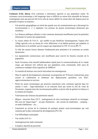 Chapitre troisième                                                Aspect socio economique

Commune d'Ain Abessa :Une commune à dominance agricole et une population rurale. Sa
croissance socio-économique a été longtemps lente et difficile en raison d'un ensemble de facteurs
contraignants mais qui peuvent être levés afin de mieux définir les atouts dont elle dispose pour lui
permettre d’opérer sa mutation :
   -     Une position géographique en retrait des grands axes de communication qui a découragé les
         investissements à s’ y implanter. Les porteurs de projets économiques demeurent peu
         nombreux.
   -     Les finances publiques allouées à cette commune demeurent insuffisantes pour lui permettre
         d'alimenter le secteur des équipements.
   -     Le noyau urbain de l'A-C-L qui semble ne pas bénéficier d'aménagement, l'aspect d'un
         village agricole avec un réseau de voirie défectueux et un habitat précaire qui empêche sa
         densification et la mobilité par les usagers qui empruntent le CW 14 vers la RN 75 .
         Le rôle des acteurs locaux demeure fondamental pour permettre à la commune un certain
         dynamisme.
   -     Les équipements commerciaux sont insuffisants pour couvrir les besoins courants de la
         population.
   -     Seule l'existence d'un marché hebdomadaire réputé pour la commercialisation de la viande
         rouge, qui demeure très sollicité par une population extra communale, doté aussi de
         commerces multiples d'une superficie de 20000 m².
   -     Un marché de bestiaux non inscrit nécessitant son aménagement.
   -     Dans le cadre du développement communal, un programme de 70 locaux commerciaux pour
         assurer la viabilisation et d'atténuer des déplacements quotidiens vers Sétif :
         approvisionnement et services.
   -     Parmi les atouts économiques qui pourront caractériser cette commune agricole dans les
         années à venir : l'agro-alimentaire et un tourisme local qui seront la clef de voute de
         l'économie, exigeant ainsi des investissements publics et privés afin de générer la richesse et
         la création de l'emploi.
   -     Valorisation des richesses du patrimoine naturel.
   -     Mégres : nécessité d'une Z.E.T , aménagement de sites touristiques attractifs en montagne.
         Des axes de "pique-nique" – un parc d'attraction – des circuits de randonnées – camping –
         un stade d'athlétisme – etc…
   -     Lancement au niveau de la commune de quelques projets socio-économiques qui sont
         soutenus par le plan communal de développement (P-C-D).
   -     Une bibliothèque municipale.
   -     Une crèche (A-C-L)
   -     Aménagement du stade communal
   -     Complexe Sportifs de proximité
   PHASE DIAGNOSTIC                                                                        Page | - 112 -
 