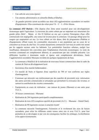 Chapitre troisième                                               Aspect socio economique

   -     Une salle de soin (zone éparse)
   -     Une antenne administrative et culturelle (Batha et Kharba) .
   -     de grandes priorités seront accordées aux deux (02) agglomérations secondaires en matière
         d'équipements. Elles constituent des relais pour l'A – C – L d'Aïn Abessa.

La commune d'El Ouricia : Elle dispose d'un 2ème atout essentiel pour son développement
économique après l'agriculture. La traversée du centre urbain par un important axe structurant (les
grands pôles (Sétif – Béjaia et Aïn El Kebira) un axe qui a permis l'émergence d'une offre
commerciale non négligeable, une source de revenus pour la commune. Un passage obligé pour les
usagers qui empruntent cet axe. Le tissu urbain est très dense, doté de programmes d'habitat et
d'équipements offrant toutes les commodités nécessaires à une population qui ne cesse de se
concentrer au niveau du chef lieu. Un certain dynamisme commercial s'est tissé en centre très animé
par les rapports sociaux entre les habitants. Les potentialités foncières urbaines, malgré leur
insuffisance, demeurent très convoitées pour l'implantation d'activités économiques. Le reste du
territoire communal est complètement délaissé, se caractérisant par une véritable précarité. Les
différentes localités à dominante rurale et éparse sont complètement dévitalisées. Seule
l’agglomération secondaire Maouane est dotée de quelques équipements de base.
   -     La commune a bénéficié de la réalisation de nouveaux locaux commerciaux dans le cadre du
         soutien de l'état au développement local.
   -     Inexistence d'un marché hebdomadaire .
   -     Un marché de fruits et légumes d'une superficie de 700 m² non conforme aux règles
         d'aménagement.
   -     Commune qui nécessite son renforcement par des marchés de proximité avec valorisation
         des autres activités commerciales et artisanales qui permettent la croissance des revenus; et
         surtout la contribution des recettes communales.
   -     Equipements en cours de réalisation : une maison de jeunes (Maoune) et une autre pour
         l'A.C.L.
   -     30 locaux commerciaux : Maouane
   -     Réalisation de 286 logements participatifs complémentaires
   -     Réalisation de trois (03) complexes sportifs de proximité (A.C.L – Maouane – Ouled Chaïr).
   -     Réalisation de 90 logements sociaux à caractère locatif
   -     La commune nécessite l'aménagement, l'extension et le revêtement des axes de liaison
         secondaire, pour relier les différents centre ruraux entre eux et avec l'A.C.L. pour leur
         permettre de se développer et par voie de conséquence faciliter les échanges, la distribution
         et les approvisionnements.




   PHASE DIAGNOSTIC                                                                      Page | - 113 -
 