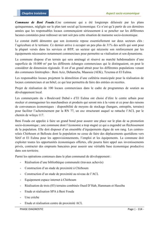 Chapitre troisième                                               Aspect socio economique

Commune de Beni Fouda :Une commune qui a été longtemps délaissée par les plans
quinquennaux, négligée sur le plan tant social qu’économique. Ce n’est qu’à partir de ces dernières
années que les responsables locaux commençaient sérieusement à se pencher sur les différentes
lacunes constatées pour redresser un tant soit peu cette situation de marasme socio-économique.
Le constat établi démontre que son économie repose essentiellement sur deux secteurs clés :
l’agriculture et le tertiaire. Ce dernier arrive à occuper un peu plus de 31% des actifs qui sont pour
la plupart versés dans les services et BTP, un secteur qui nécessite son renforcement par les
équipements nécessaires notamment commerciaux pour permettre sa vitalisation et son dynamisme.
La commune dispose d’un terrain qui sera aménagé et réservé au marché hebdomadaire d’une
superficie de 10.000 m² par les différents échanges commerciaux qui le distinguaient, on peut le
considérer de dimension régionale. Il est d’un grand attrait pour les différentes populations venant
des communes limitrophes : Beni Aziz, Dehamcha, Maaouia (AEK), Texenna et El Eulma.
Les responsables locaux projettent la démolition d’une cafétéria municipale pour la réalisation de
locaux commerciaux et un hôtel, ce qui leur permettra de faire des entrées en recettes.
Projet de réalisation de 100 locaux commerciaux dans le cadre de programmes de soutien au
développement local.
Les commerçants du « Boulevard Dubaï » d’El Eulma ont choisi d’élire le centre urbain pour
stocker et emmagasiner les marchandises et produits qui seront mis à la vente et ce pour des raisons
de convenances économiques : disponibilité de moyens de stockage (hangars, entrepôts, terrains)
pour faciliter l’acheminement par la RN 77, un axe structurant auquel se rattache l’ACL par le
chemin de wilaya 117.
Beni Fouda est appelée à faire un grand bond pour assurer une place sur le plan de sa promotion
socio-économique ; une commune dont l’économie a trop stagné ce qui a engendré un fléchissement
de la population. Elle doit disposer d’un ensemble d’équipements digne de son rang. Les centres-
relais Chirhoum et Bellouta dont la population ne cesse de faire des déplacements quotidiens vers
Sétif et El Eulma pour les approvisionnements, l’emploi et les équipements. La commune doit
exploiter toutes les opportunités économiques offertes, elle pourra faire appel aux investissements
privés, contracter des emprunts bancaires pour asseoir une véritable base économique productive
dans son territoire.
Parmi les opérations contenues dans le plan communal de développement :
   -     Réalisation d’une bibliothèque communale (travaux achevés)
   -     Construction d’un stade de proximité à Chirhoum
   -     Construction d’un stade de proximité au niveau de l’ACL
   -     Equipement espace internet à Chirhoum
   -     Réalisation de trois (03) terrains combinés Oued D’Hab, Hammam et Hassiba
   -     Etude et réalisation SPA à Beni Fouda
   -     Une crèche
   -     Etude et réalisation centre de proximité ACL
   PHASE DIAGNOSTIC                                                                      Page | - 114 -
 