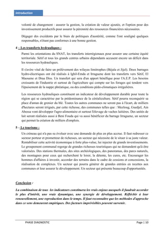 Introduction


    volonté de changement : assurer la gestion, la création de valeur ajoutée, et l'option pour des
    investissement productifs pour assurer la pérennité des ressources financières nécessaires.

    Dégager des excédents par le biais de politiques d'austérité, comme l'ont souligné quelques
    responsables, n'étant pas conformes à une bonne gestion.

4 – Les transferts hydrauliques :
    Parmi les orientations du SNAT, les transferts interrégionaux pour assurer une certaine équité
    territoriale. Sétif et tous les grands centres urbains dépendants accusent encore un déficit dans
    les ressources hydrauliques.

    Il s'avère vital de faire un prélèvement des wilayas limitrophes (Béjaïa et Jijel). Deux barrages
    hydro-électriques ont été réalisés à Ighil-Emda et Irraguene dont les transferts vers Sétif, El
    Maouene et Draa Diss. Un transfert qui sera d'un apport bénéfique pour l'A.E.P. Les besoins
    croissants de l'industrie et surtout de l'agriculture qui compte sur les forages qui tendent vers
    l'épuisement de la nappe phréatique, ou des conditions pédo-climatiques irrégulières.

    Les ressources hydrauliques constituent un indicateur de développement durable pour toute la
    région qui se caractérise par la prédominance de la céréaliculture. Sétif pourra reconquérir sa
    place d'antan de grenier du blé. Toutes les autres communes ne seront pas à l'écart, de milliers
    d'hectares seront irrigués, par cette richesse, des communes telles que : Mezloug, Guedjel, Ain
    Abessa vont développer l'agro-alimentaire et surtout l'élevage de vaches laitières. Des unités de
    lait seront réalisées aussi à Beni Fouda qui va aussi bénéficier du barrage Irraguene, un secteur
    qui permet la création de milliers d'emplois.

5 – Le tourisme :
    Un créneau qui n'a pas su évoluer avec une demande de plus en plus accrue. Il faut redresser ce
    secteur porteur et prometteur de richesses, un secteur qui nécessite de le situer à sa juste valeur.
    Rentabiliser cette activité économique à forte plus-value, lui injecter de grands investissements.
    Le groupement communal regorge de grandes richesses touristiques qui ne demandent qu'à être
    valorisées. Des stations thermales, des sites archéologiques, des panoramas, des parcs naturels,
    des montagnes pour ceux qui recherchent le loisir, la détente, les cures, etc. Encourager les
    hommes d'affaires à investir, accorder des terrains dans le cadre de cessions et concessions, la
    réalisation de complexes. Un secteur qui pourra générer de grandes entrées en recettes aux
    communes et leur assurer le développement. Un secteur qui présente beaucoup d'opportunités.



Conclusion :

La combinaison de tous les indicateurs constituera les vrais enjeux auxquels il faudrait accorder
le plus d'intérêt, une vraie dynamique, une synergie de développement. Réfléchir à leur
renouvellement, une reproduction dans le temps. Il faut reconnaître que les méthodes d'approche
dans ce sens demeurent empiriques. Des facteurs imprévisibles peuvent survenir.




       PHASE DIAGNOSTIC                                                                       Page | 10
 