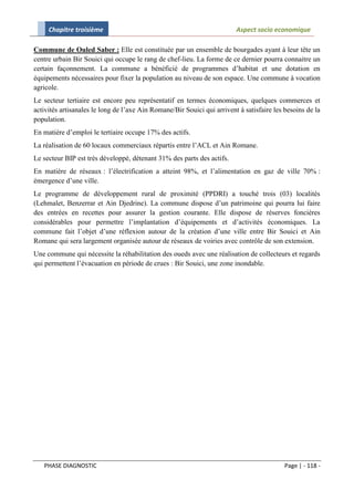 Chapitre troisième                                                  Aspect socio economique

Commune de Ouled Saber : Elle est constituée par un ensemble de bourgades ayant à leur tête un
centre urbain Bir Souici qui occupe le rang de chef-lieu. La forme de ce dernier pourra connaitre un
certain façonnement. La commune a bénéficié de programmes d’habitat et une dotation en
équipements nécessaires pour fixer la population au niveau de son espace. Une commune à vocation
agricole.
Le secteur tertiaire est encore peu représentatif en termes économiques, quelques commerces et
activités artisanales le long de l’axe Ain Romane/Bir Souici qui arrivent à satisfaire les besoins de la
population.
En matière d’emploi le tertiaire occupe 17% des actifs.
La réalisation de 60 locaux commerciaux répartis entre l’ACL et Ain Romane.
Le secteur BIP est très développé, détenant 31% des parts des actifs.
En matière de réseaux : l’électrification a atteint 98%, et l’alimentation en gaz de ville 70% :
émergence d’une ville.
Le programme de développement rural de proximité (PPDRI) a touché trois (03) localités
(Lehmalet, Benzerrar et Ain Djedrine). La commune dispose d’un patrimoine qui pourra lui faire
des entrées en recettes pour assurer la gestion courante. Elle dispose de réserves foncières
considérables pour permettre l’implantation d’équipements et d’activités économiques. La
commune fait l’objet d’une réflexion autour de la création d’une ville entre Bir Souici et Ain
Romane qui sera largement organisée autour de réseaux de voiries avec contrôle de son extension.
Une commune qui nécessite la réhabilitation des oueds avec une réalisation de collecteurs et regards
qui permettent l’évacuation en période de crues : Bir Souici, une zone inondable.




   PHASE DIAGNOSTIC                                                                        Page | - 118 -
 