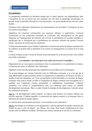 Chapitre troisième                                                 Aspect socio economique

En conclusion :
Le groupement communal est fortement marqué par le cachet agricole, une prépondérance dans
l’occupation du sol, un secteur qui doit maintenir son rôle dans la dynamique économique, lui
garantir toutes les priorités nécessaires et investissements : un secteur productif qui crée une valeur
ajoutée.
Existence d’une importante infrastructure de communication très favorable à l’émergence de tous
les secteurs économiques
Adaptation des structures commerciales aux structures urbaines et agglomérées. L’activité
commerciale est une composante essentielle de l’économie. Son aménagement est une partie
intégrante de l’aménagement du territoire afin d’éviter la prolifération de marchés parallèles et
anarchiques qui se distinguent par la prolifération du commerce informel qui permet l’évasion
fiscale ; une perte de recettes pour les communes
L’étude intercommunale a pour finalité l’exploitation au mieux des atouts de chaque commune afin
de conforter sa position dans le périmètre et lui assurer un aménagement à sa mesure d’ici le long
terme
La chose évidente est que l’avenir de chacune reste étroitement lié au devenir de toute l’aire d’étude
(une étude systémique)
             « La commune : une unité qui n’a de valeur qu’à travers l’ensemble ».
Organisation de ces sous-espaces (communes) selon les potentialités et les spécificités de chacun,
en fonction des atouts, et réfléchir à leur valorisation
Impulsion d’une nouvelle dynamique sans inégalités à tous les plans socio-économiques
On ne peut dégager une certaine hiérarchie entre les différentes communes si ce n’est que par le
rang administratif occupé (commune, daïra), les équipements, la population, les finances, la taille, le
nombre d’activités implantées, etc. Tous ces paramètres restent discutables. La structure de chaque
commune varie selon le temps, la taille et l’importance de chaque commune sont susceptibles de se
modifier avec l’apparition d’autres potentialités et implantations économiques. L’objectif
recherches c’est surtout la complémentarité entre ces communes pour assurer un véritable
développement économique. Dans ce cadre d’étude la stratégie de développement s’articule autour
des orientations suivantes :
Axe 1 : Un développement urbain maitrisé, un espace rural préserve les espaces affectés aux
activités agricoles. L’habitat éparpillé. La protection des espaces naturels et du paysage (faire la
distinction du cachet de chaque espace).
La maitrise de la consommation du foncier : une économie et une valorisation
Axe 2 : Encourager les commerces et les équipements : selon la spécificité de chaque commerce (du
marché de gros à celui du détail) : Ain Abessa, Ain Arnat, Beni Fouda. Etablissement de lieux
sociaux entre les différents résidents. Permettre une certaine animation au sein de ces communes.




   PHASE DIAGNOSTIC                                                                       Page | - 121 -
 
