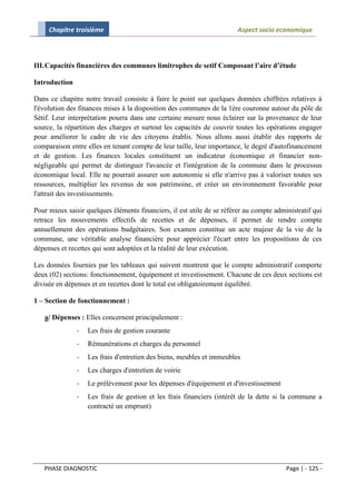 Chapitre troisième                                                 Aspect socio economique



III. Capacités financières des communes limitrophes de setif Composant l’aire d’étude

Introduction

Dans ce chapitre notre travail consiste à faire le point sur quelques données chiffrées relatives à
l'évolution des finances mises à la disposition des communes de la 1ère couronne autour du pôle de
Sétif. Leur interprétation pourra dans une certaine mesure nous éclairer sur la provenance de leur
source, la répartition des charges et surtout les capacités de couvrir toutes les opérations engager
pour améliorer le cadre de vie des citoyens établis. Nous allons aussi établir des rapports de
comparaison entre elles en tenant compte de leur taille, leur importance, le degré d'autofinancement
et de gestion. Les finances locales constituent un indicateur économique et financier non-
négligeable qui permet de distinguer l'avancée et l'intégration de la commune dans le processus
économique local. Elle ne pourrait assurer son autonomie si elle n'arrive pas à valoriser toutes ses
ressources, multiplier les revenus de son patrimoine, et créer un environnement favorable pour
l'attrait des investissements.

Pour mieux saisir quelques éléments financiers, il est utile de se référer au compte administratif qui
retrace les mouvements effectifs de recettes et de dépenses, il permet de rendre compte
annuellement des opérations budgétaires. Son examen constitue un acte majeur de la vie de la
commune, une véritable analyse financière pour apprécier l'écart entre les propositions de ces
dépenses et recettes qui sont adoptées et la réalité de leur exécution.

Les données fournies par les tableaux qui suivent montrent que le compte administratif comporte
deux (02) sections: fonctionnement, équipement et investissement. Chacune de ces deux sections est
divisée en dépenses et en recettes dont le total est obligatoirement équilibré.

1 – Section de fonctionnement :

   a/ Dépenses : Elles concernent principalement :
               -   Les frais de gestion courante
               -   Rémunérations et charges du personnel
               -   Les frais d'entretien des biens, meubles et immeubles
               -   Les charges d'entretien de voirie
               -   Le prélèvement pour les dépenses d'équipement et d'investissement
               -   Les frais de gestion et les frais financiers (intérêt de la dette si la commune a
                   contracté un emprunt)




   PHASE DIAGNOSTIC                                                                      Page | - 125 -
 