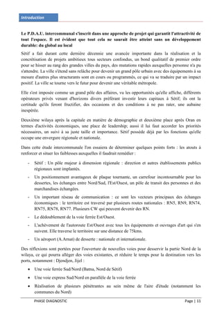 Introduction


Le P.D.A.U. intercommunal s'inscrit dans une approche de projet qui garantit l'attractivité de
tout l'espace. Il est évident que tout cela ne saurait être atteint sans un développement
durable: du global au local
Sétif a fait durant cette dernière décennie une avancée importante dans la réalisation et la
concrétisation de projets ambitieux tous secteurs confondus, un bond qualitatif de premier ordre
pour se hisser au rang des grandes villes du pays, des mutations rapides auxquelles personne n'a pu
s'attendre. La ville s'étend sans relâche pour devenir un grand pôle urbain avec des équipements à sa
mesure d'autres plus structurants sont en cours ou programmés, ce qui va se traduire par un impact
positif. La ville se tourne vers le futur pour devenir une véritable métropole.

Elle s'est imposée comme un grand pôle des affaires, vu les opportunités qu'elle affiche, différents
opérateurs privés venant d'horizons divers préférant investir leurs capitaux à Sétif; ils ont la
certitude qu'ils feront fructifier, des occasions et des conditions à ne pas rater, une aubaine
inespérée.

Deuxième wilaya après la capitale en matière de démographie et deuxième place après Oran en
termes d'activités économiques, une place de leadership; aussi il lui faut accorder les priorités
nécessaires, un suivi à sa juste taille et importance. Sétif possède déjà par les fonctions qu'elle
occupe une envergure régionale et nationale.

Dans cette étude intercommunale l'on essaiera de déterminer quelques points forts : les atouts à
renforcer et situer les faiblesses auxquelles il faudrait remédier :

   -   Sétif : Un pôle majeur à dimension régionale : direction et autres établissements publics
       régionaux sont implantés.
   -   Un positionnement avantageux de plaque tournante, un carrefour incontournable pour les
       dessertes, les échanges entre Nord/Sud, l'Est/Ouest, un pôle de transit des personnes et des
       marchandises échangées.
   -   Un important réseau de communication : ce sont les vecteurs principaux des échanges
       économiques : le territoire est traversé par plusieurs routes nationales : RN5, RN9, RN74,
       RN75, RN78, RN77. Plusieurs CW qui peuvent devenir des RN.
   -   Le dédoublement de la voie ferrée Est/Ouest.
   -   L'achèvement de l'autoroute Est/Ouest avec tous les équipements et ouvrages d'art qui s'en
       suivent. Elle traverse le territoire sur une distance de 75kms.
   -   Un aéroport (A.Arnat) de desserte : nationale et internationale.

Des réflexions sont portées pour l'ouverture de nouvelles voies pour desservir la partie Nord de la
wilaya, ce qui pourra alléger des voies existantes, et réduire le temps pour la destination vers les
ports, notamment : Djendjen, Jijel :
      Une voie ferrée Sud/Nord (Batna, Nord de Sétif)
      Une voie express Sud/Nord en parallèle de la voie ferrée
      Réalisation de plusieurs pénétrantes au sein même de l'aire d'étude (notamment les
       communes du Nord)
       PHASE DIAGNOSTIC                                                                     Page | 11
 
