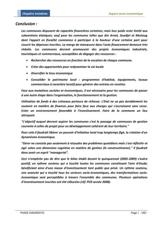 Chapitre troisième                                                 Aspect socio economique


Conclusion :
   Les communes disposent de capacités financières certaines; mais leur poids reste limité aux
   subventions étatiques; sauf pour les communes telles que Ain Arnat, Guedjel et Mezloug
   dont l'apport en fiscalité commence à participer à la hauteur d'une certaine part pour
   couvrir les dépenses inscrites. La marge de manœuvre dans l'auto financement demeure très
   réduite. Les communes devront promouvoir des projets économiques industriels,
   touristiques et commerciaux, susceptibles de dégager des ressources :
         Rechercher des ressources en fonction de la vocation de chaque commune.
         Créer des opportunités pour redynamiser la vie locale
         Diversifier le tissu économique
         Consolider le patrimoine local : programmes d'habitat, équipements, locaux
          commerciaux à caractère locatif pour générer des entrées en recettes
   Face aux mutations sociales et économiques, il est nécessaire pour les communes de passer
   à une autre étape dans l'organisation, le fonctionnement et la gestion.
   Utilisation de fonds à des créneaux porteurs de richesse. L'Etat ne va pas durablement les
   soutenir en matière de finances pour faire face aux charges qui s'accroissent sans cesse.
   Créer un environnement favorable à l'investissement. Faire de la commune un lieu
   attrayant.
   "L'objectif auquel devront aspirer les communes c'est le passage de communes de gestion
   courante à celles de projet pour un développement cohérent de leur territoire."
   Pour cela il faudrait libérer un pouvoir d'initiative local trop longtemps figé, la création d'un
   dynamisme économique.
   "Gérer ne consiste pas seulement à résoudre des problèmes quotidiens mais c'est réfléchir et
   agir selon une dimension cognitive en matière de gestion (le constructivisme)." Il faudrait
   donc avoir un esprit "managerial".
   Ceci n'empêche pas de dire que le bilan établi durant le quinquennat (2005-2009) s'avère
   positif, un rythme soutenu qui a touché toutes les communes constituant l'aire d'étude;
   bénéficiant ainsi d'une masse d'investissement tant public que privé. Un rythme soutenu,
   une avancée qui a touché tous les secteurs socio-économiques, des transformations socio-
   économique sont perceptibles à travers l'ensemble des communes. Plusieurs opérations
   d'investissement inscrites ont été clôturées (réf: PCD année 2008).




  PHASE DIAGNOSTIC                                                                     Page | - 140 -
 