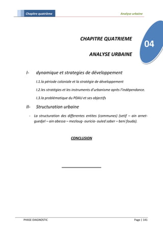 Chapitre quatrième                                              Analyse urbaine




                                      CHAPITRE QUATRIEME
                                                                                   04
                                            ANALYSE URBAINE


 I-       dynamique et strategies de développement
          I.1.la période coloniale et la stratégie de développement

          I.2.les stratégies et les instruments d’urbanisme après l’indépendance.

          I.3.la problématique du PDAU et ses objectifs

 II-      Structuration urbaine
      - La structuration des differentes entites (communes) (setif – ain arnet-
        guedjel – ain abessa – mezloug- ouricia- ouled saber – beni fouda).



                                CONCLUSION




PHASE DIAGNOSTIC                                                          Page | 141
 